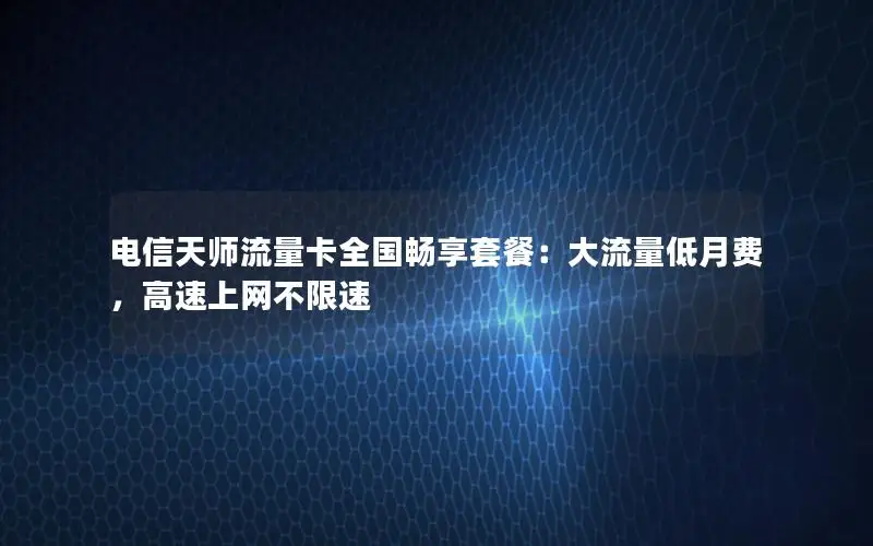 电信天师流量卡全国畅享套餐：大流量低月费，高速上网不限速