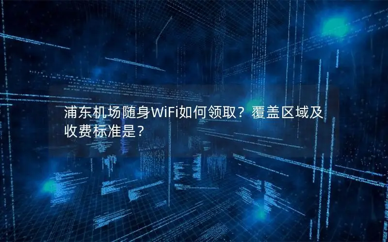 浦东机场随身WiFi如何领取？覆盖区域及收费标准是？