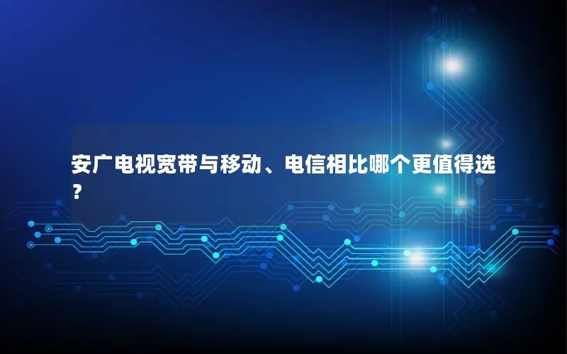 安广电视宽带与移动、电信相比哪个更值得选？