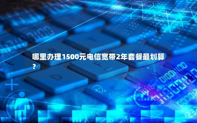哪里办理1500元电信宽带2年套餐最划算？