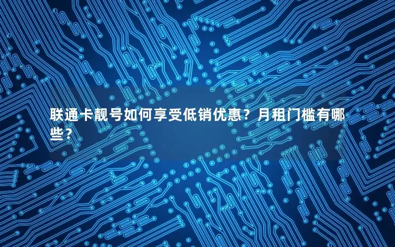 联通卡靓号如何享受低销优惠？月租门槛有哪些？
