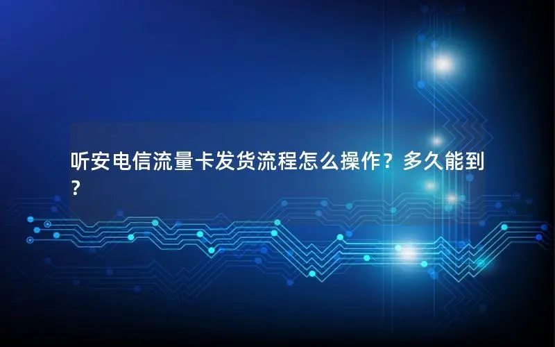 听安电信流量卡发货流程怎么操作？多久能到？