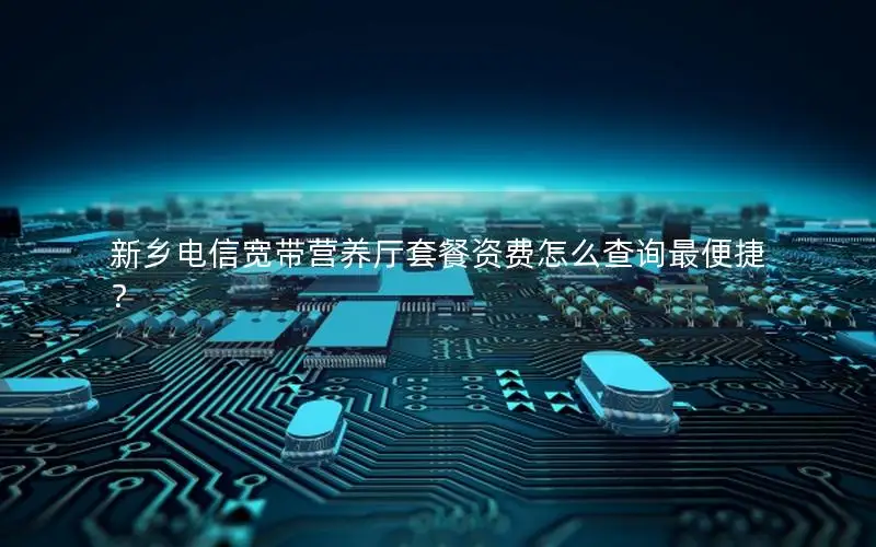 新乡电信宽带营养厅套餐资费怎么查询最便捷？