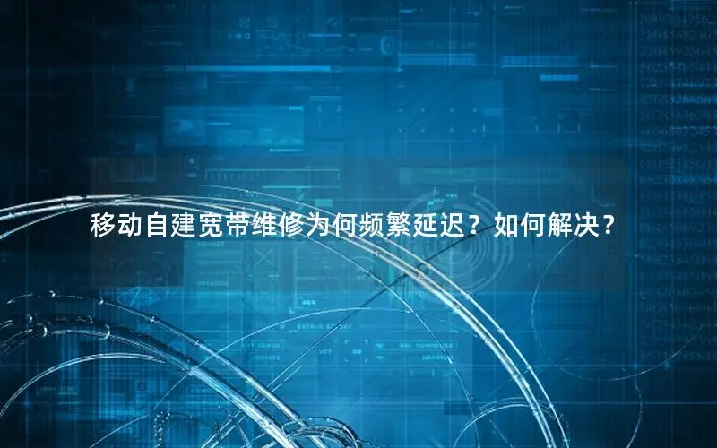 移动自建宽带维修为何频繁延迟？如何解决？