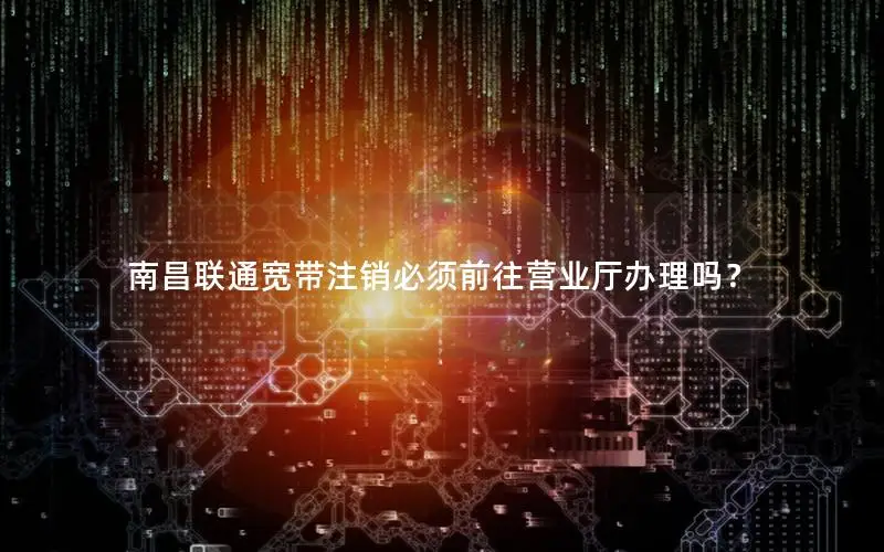 南昌联通宽带注销必须前往营业厅办理吗？