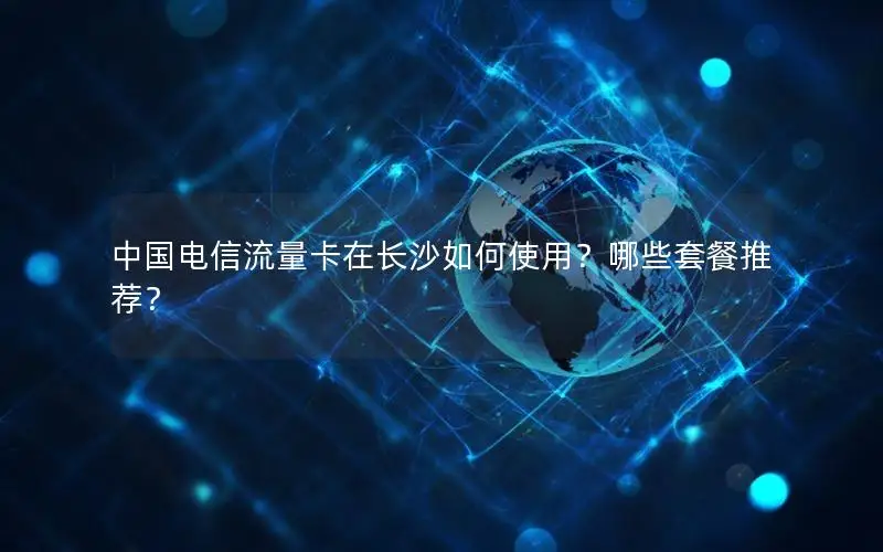 中国电信流量卡在长沙如何使用？哪些套餐推荐？