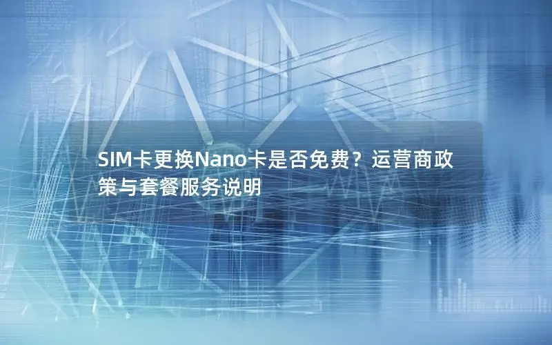 SIM卡更换Nano卡是否免费？运营商政策与套餐服务说明