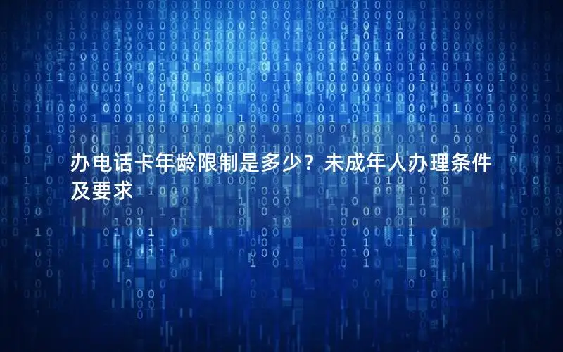 办电话卡年龄限制是多少？未成年人办理条件及要求