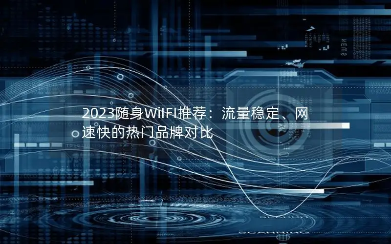 2023随身WiIFI推荐：流量稳定、网速快的热门品牌对比