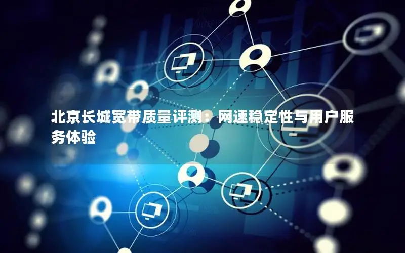 北京长城宽带质量评测：网速稳定性与用户服务体验