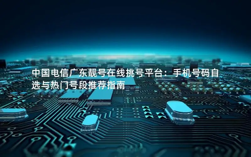 中国电信广东靓号在线挑号平台：手机号码自选与热门号段推荐指南