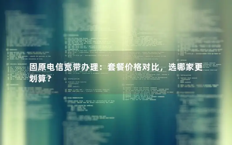固原电信宽带办理：套餐价格对比，选哪家更划算？