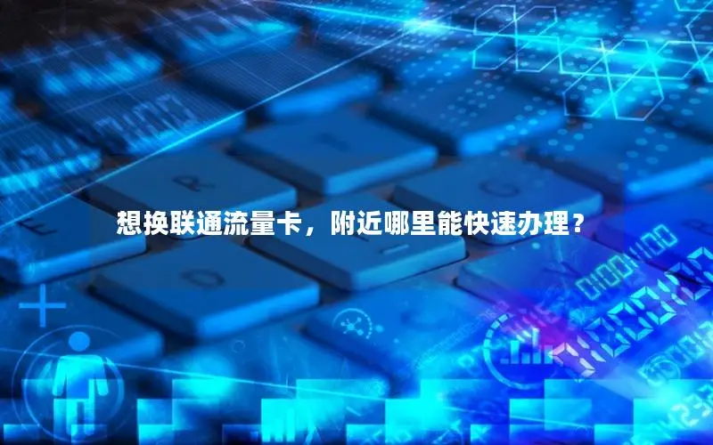 想换联通流量卡，附近哪里能快速办理？