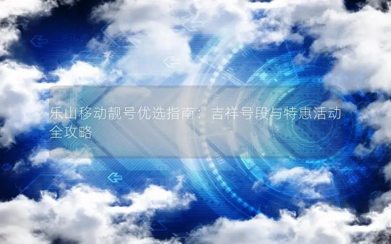乐山移动靓号优选指南：吉祥号段与特惠活动全攻略
