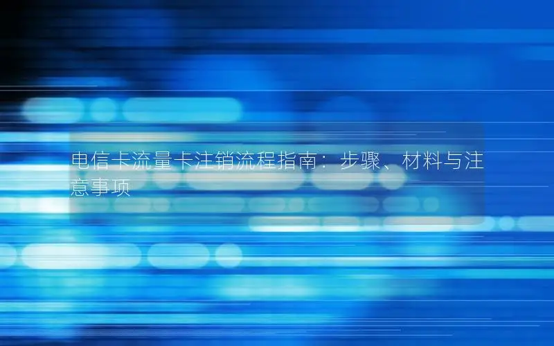 电信卡流量卡注销流程指南：步骤、材料与注意事项