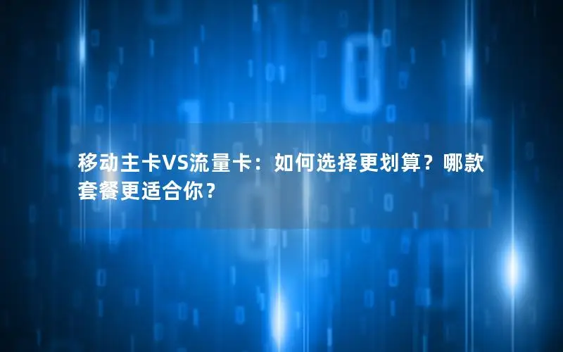 移动主卡VS流量卡：如何选择更划算？哪款套餐更适合你？