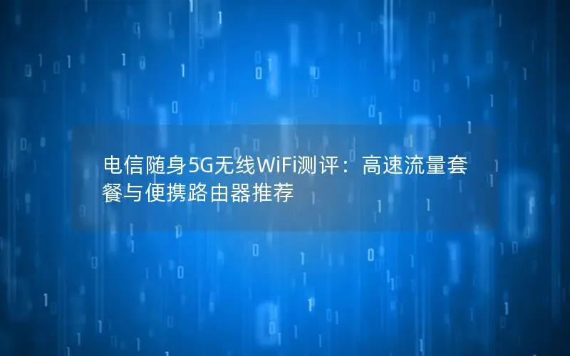 电信随身5G无线WiFi测评：高速流量套餐与便携路由器推荐
