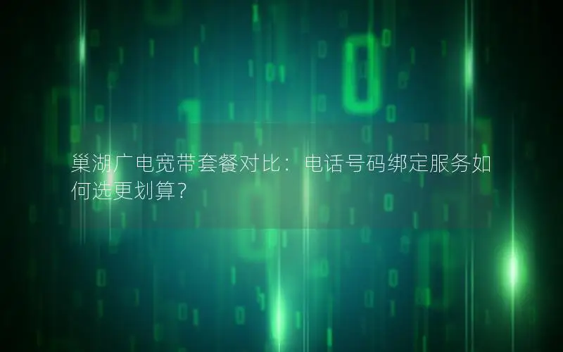 巢湖广电宽带套餐对比：电话号码绑定服务如何选更划算？