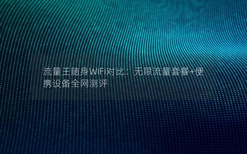 流量王随身WiFi对比：无限流量套餐+便携设备全网测评