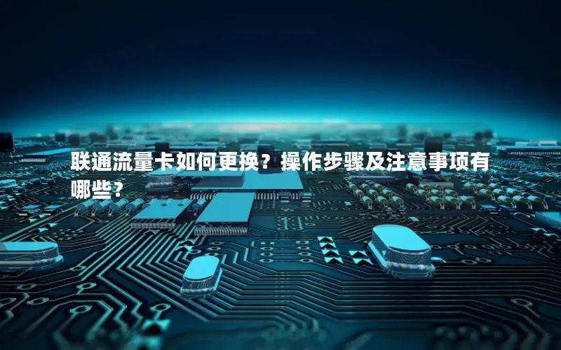 联通流量卡如何更换？操作步骤及注意事项有哪些？