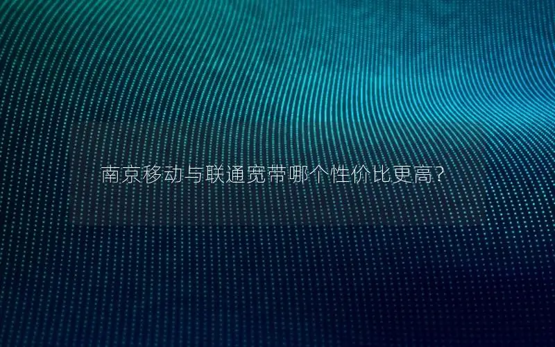 南京移动与联通宽带哪个性价比更高？
