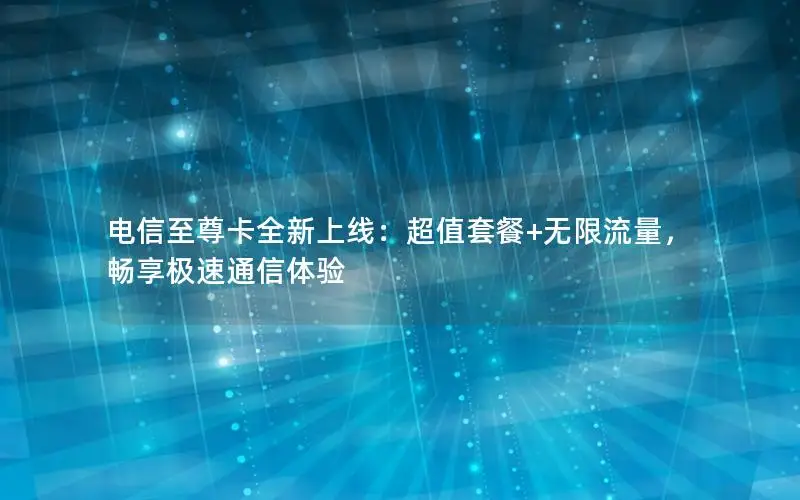 电信至尊卡全新上线：超值套餐+无限流量，畅享极速通信体验