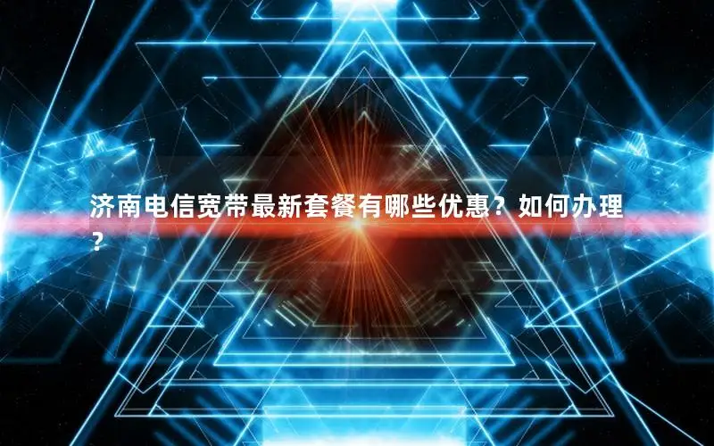 济南电信宽带最新套餐有哪些优惠？如何办理？