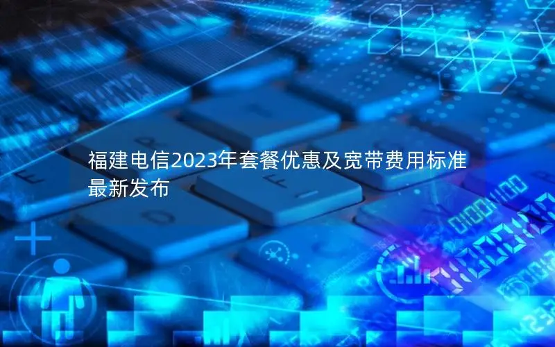 福建电信2023年套餐优惠及宽带费用标准最新发布