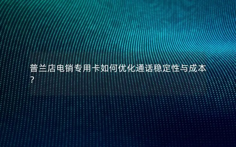 普兰店电销专用卡如何优化通话稳定性与成本？