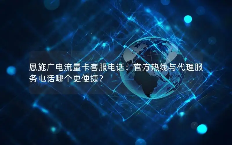 恩施广电流量卡客服电话：官方热线与代理服务电话哪个更便捷？