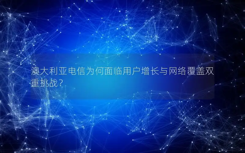 澳大利亚电信为何面临用户增长与网络覆盖双重挑战？