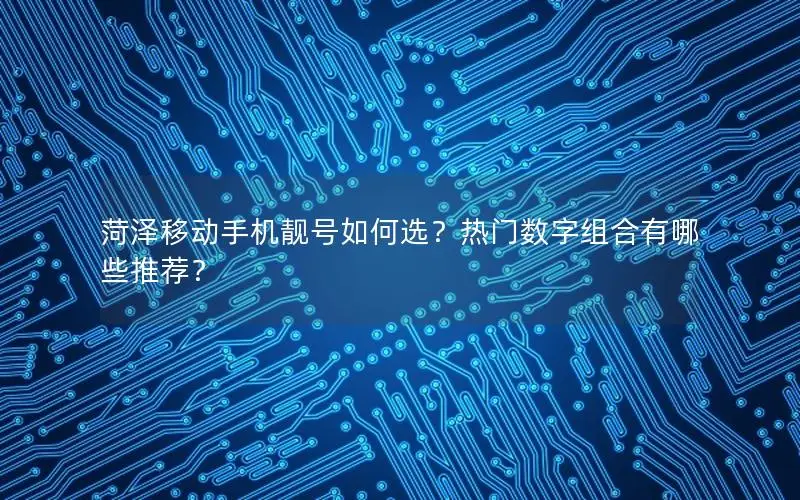 菏泽移动手机靓号如何选？热门数字组合有哪些推荐？
