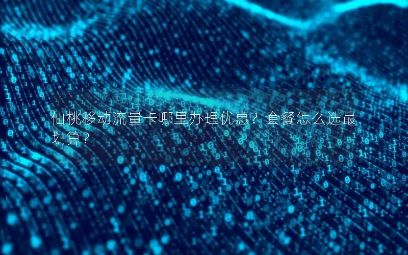 仙桃移动流量卡哪里办理优惠？套餐怎么选最划算？