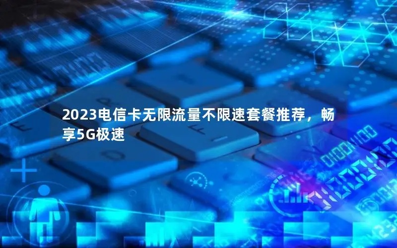 2023电信卡无限流量不限速套餐推荐，畅享5G极速