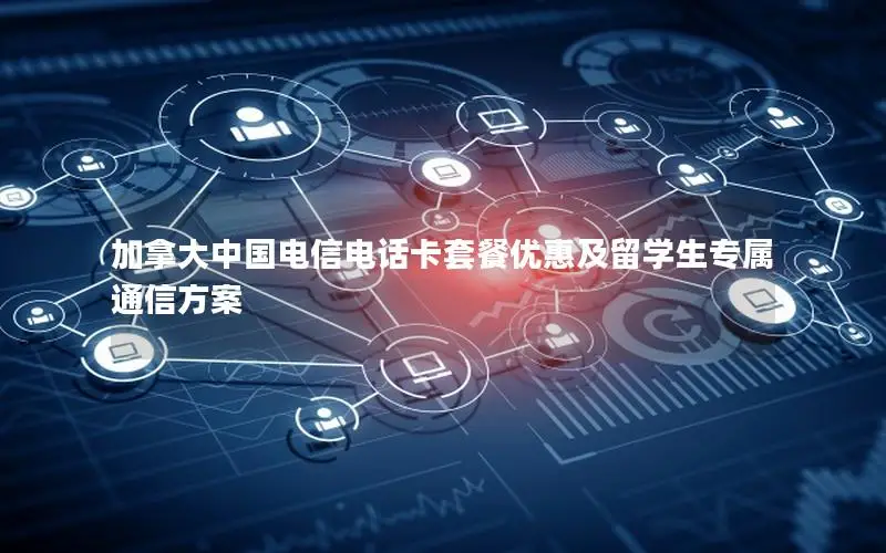 加拿大中国电信电话卡套餐优惠及留学生专属通信方案