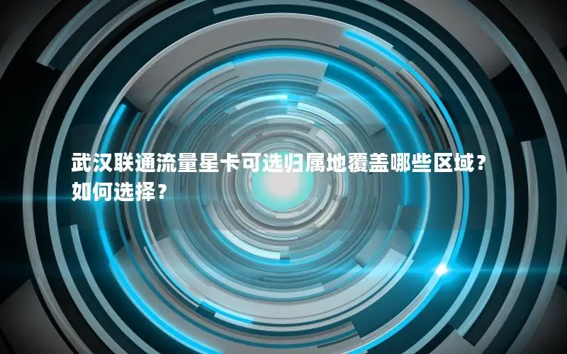 武汉联通流量星卡可选归属地覆盖哪些区域？如何选择？