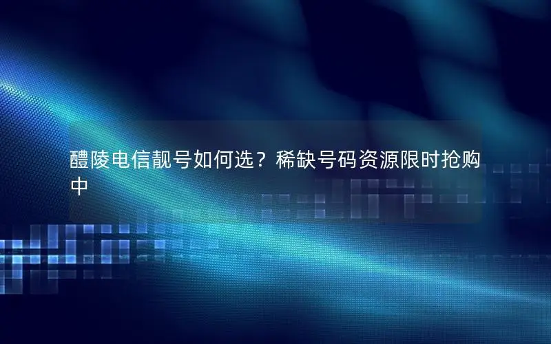醴陵电信靓号如何选？稀缺号码资源限时抢购中
