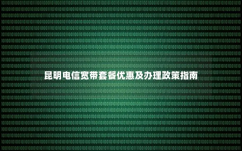 昆明电信宽带套餐优惠及办理政策指南