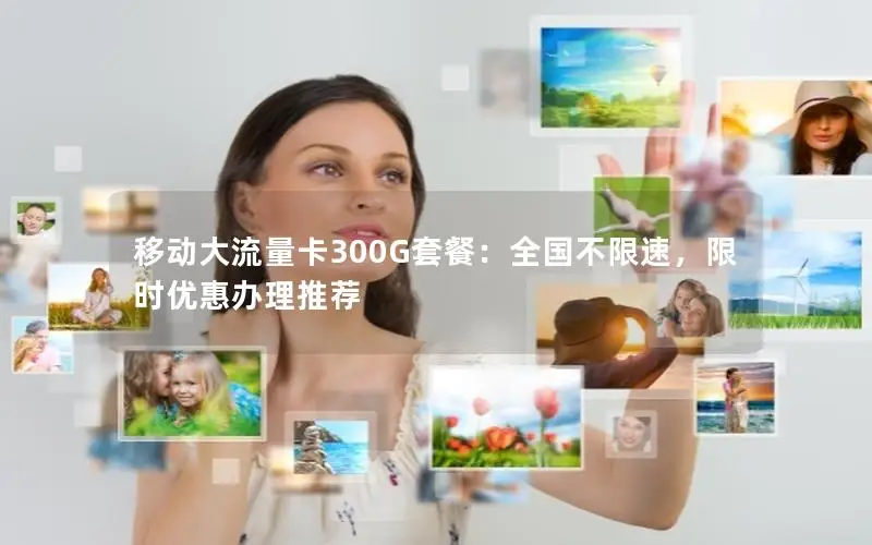 移动大流量卡300G套餐：全国不限速，限时优惠办理推荐