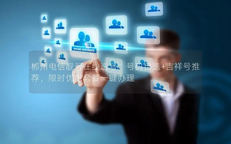 郴州电信靓号在线选号：号码自选+吉祥号推荐，限时优惠套餐一键办理