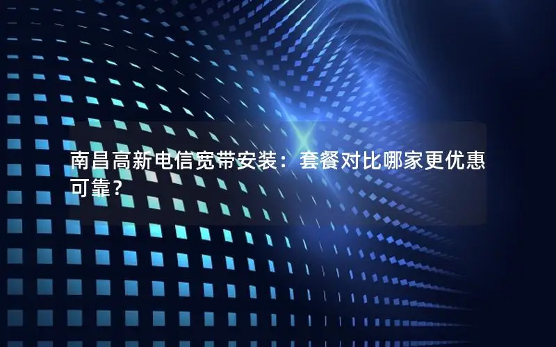 南昌高新电信宽带安装：套餐对比哪家更优惠可靠？