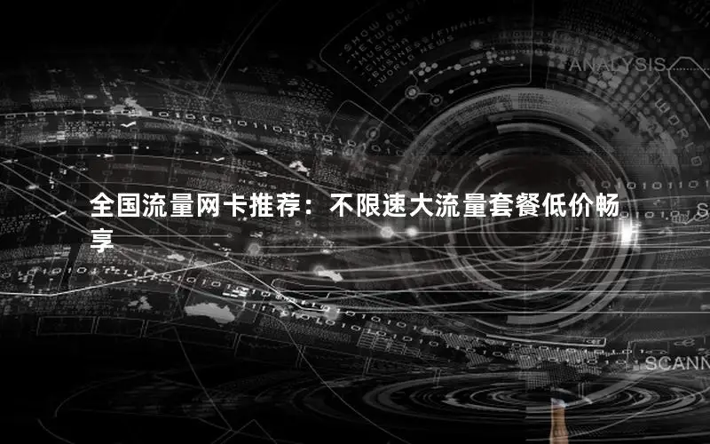 全国流量网卡推荐：不限速大流量套餐低价畅享