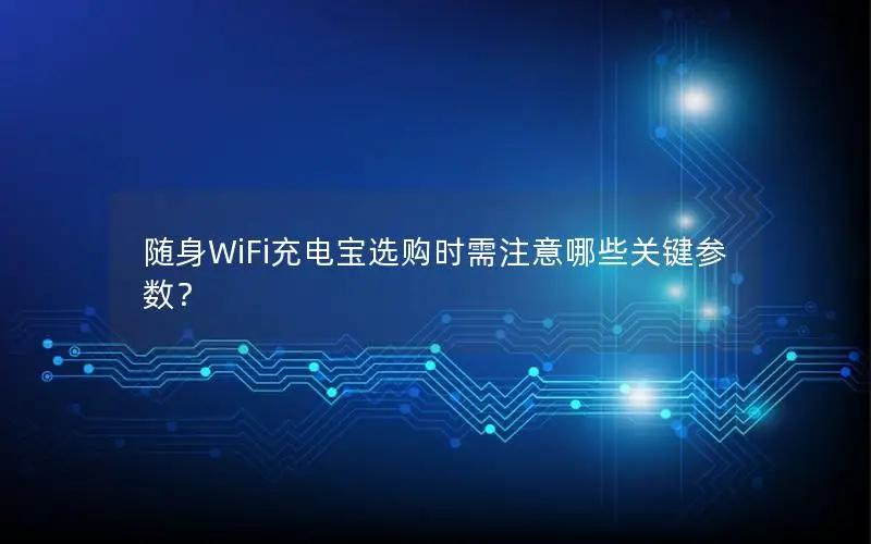 随身WiFi充电宝选购时需注意哪些关键参数？