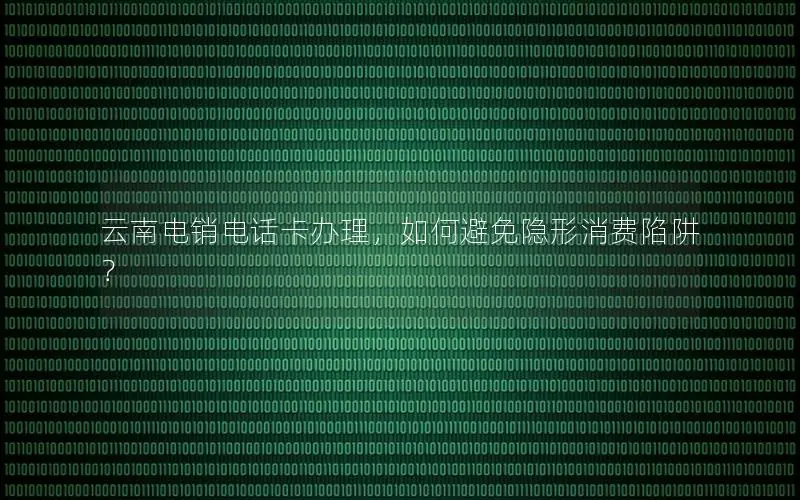 云南电销电话卡办理，如何避免隐形消费陷阱？