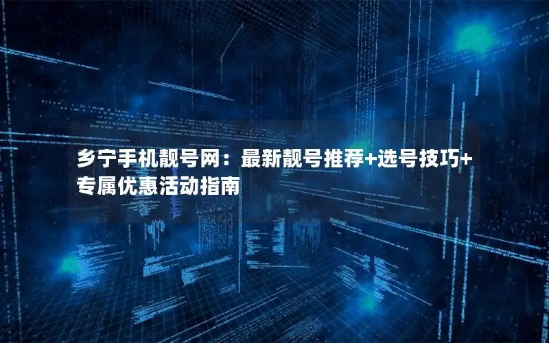 乡宁手机靓号网：最新靓号推荐+选号技巧+专属优惠活动指南