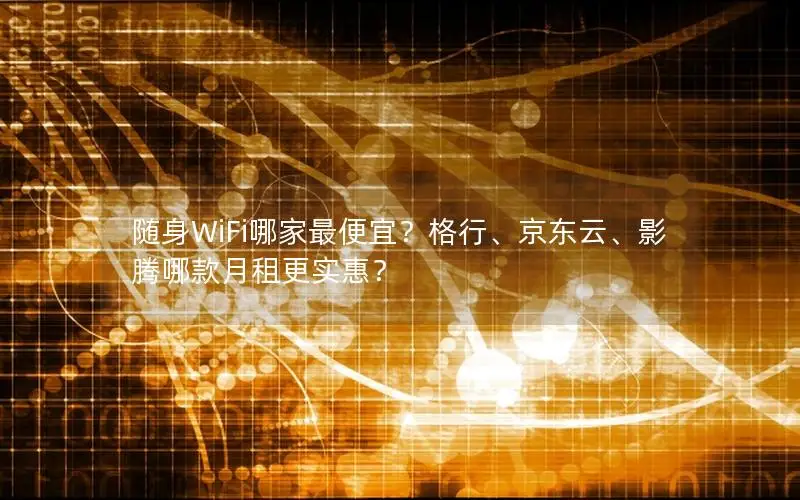 随身WiFi哪家最便宜？格行、京东云、影腾哪款月租更实惠？