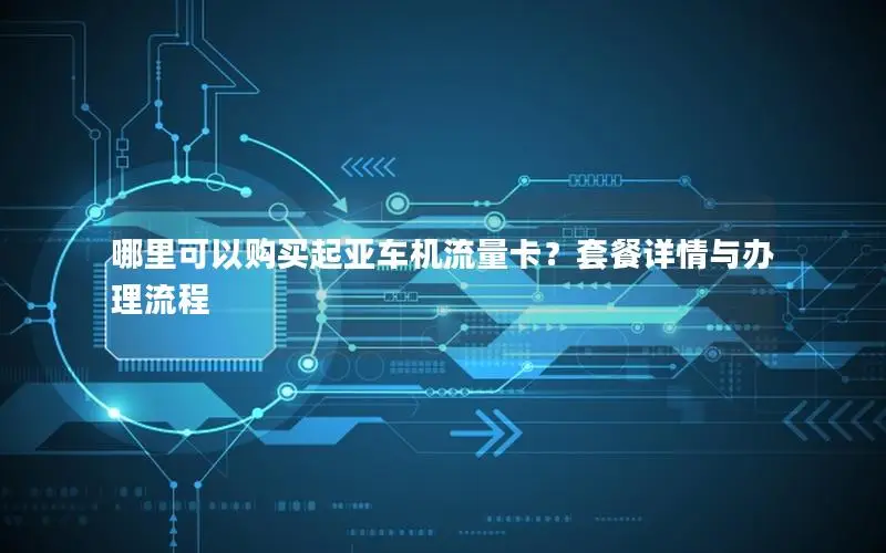 哪里可以购买起亚车机流量卡？套餐详情与办理流程