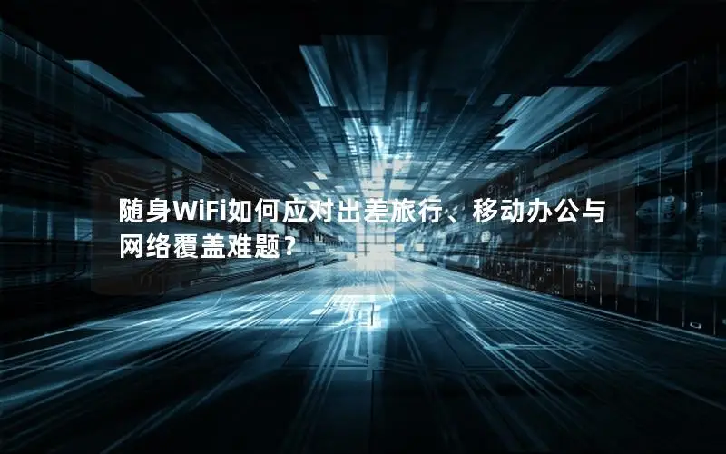 随身WiFi如何应对出差旅行、移动办公与网络覆盖难题？