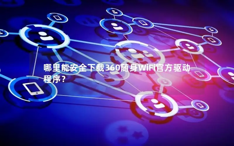 哪里能安全下载360随身WiFi官方驱动程序？
