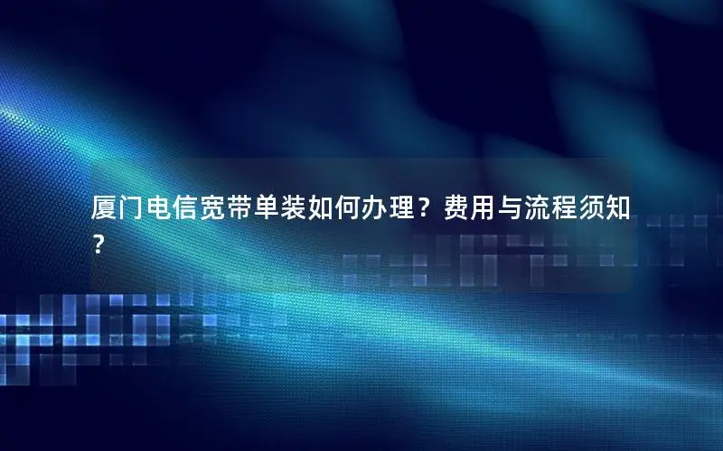 厦门电信宽带单装如何办理？费用与流程须知？